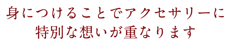 身につけることでアクセサリーに特別な想いが重なります