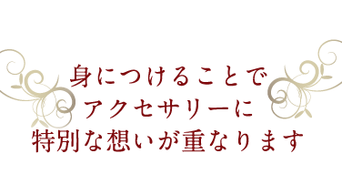 身につけることでアクセサリーに特別な想いが重なります